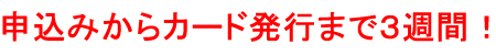 今すぐはじめられる 申込みからカード発行まで３週間！